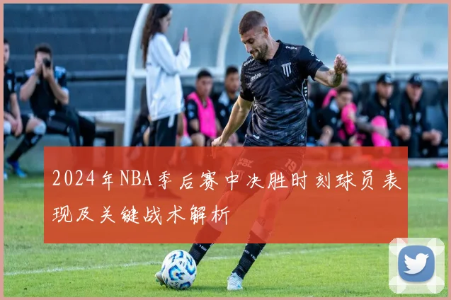 2024年NBA季后赛中决胜时刻球员表现及关键战术解析