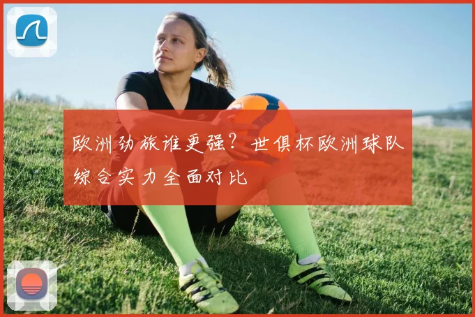 欧洲劲旅谁更强？世俱杯欧洲球队综合实力全面对比