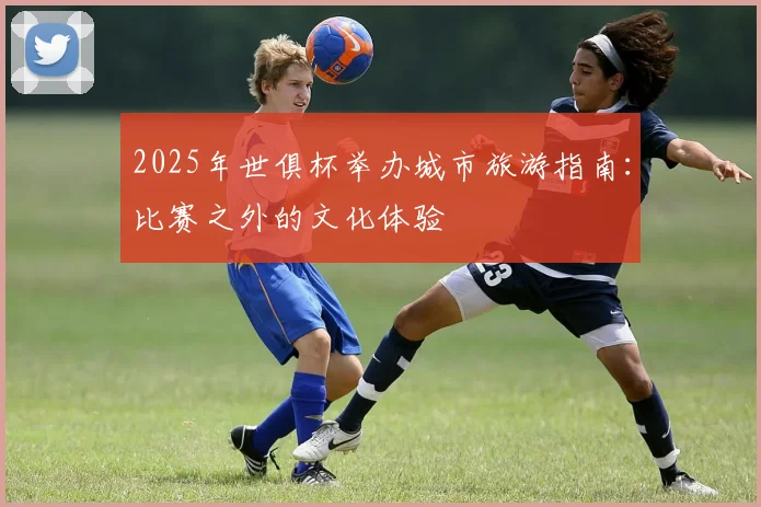 2025年世俱杯举办城市旅游指南：比赛之外的文化体验