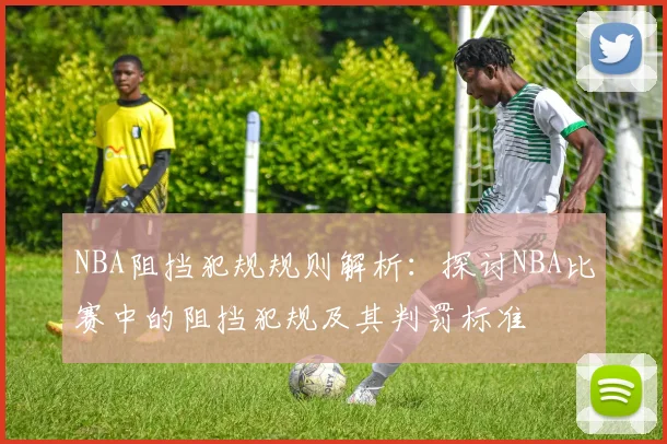 NBA阻挡犯规规则解析:探讨NBA比赛中的阻挡犯规及其判罚标准
