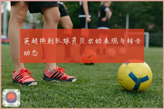 英超热刺队球员贝尔的表现与转会动态