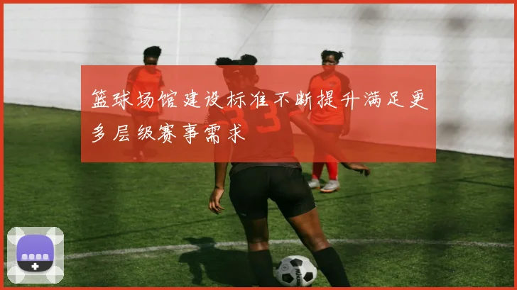篮球场馆建设标准不断提升满足更多层级赛事需求