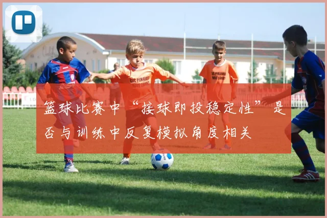 篮球比赛中“接球即投稳定性”是否与训练中反复模拟角度相关